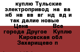 куплю Тульские электропривод  на, ва, нб, нв, вв, вг, нд, вд и так далие новые   › Цена ­ 85 500 - Все города Другое » Куплю   . Кировская обл.,Захарищево п.